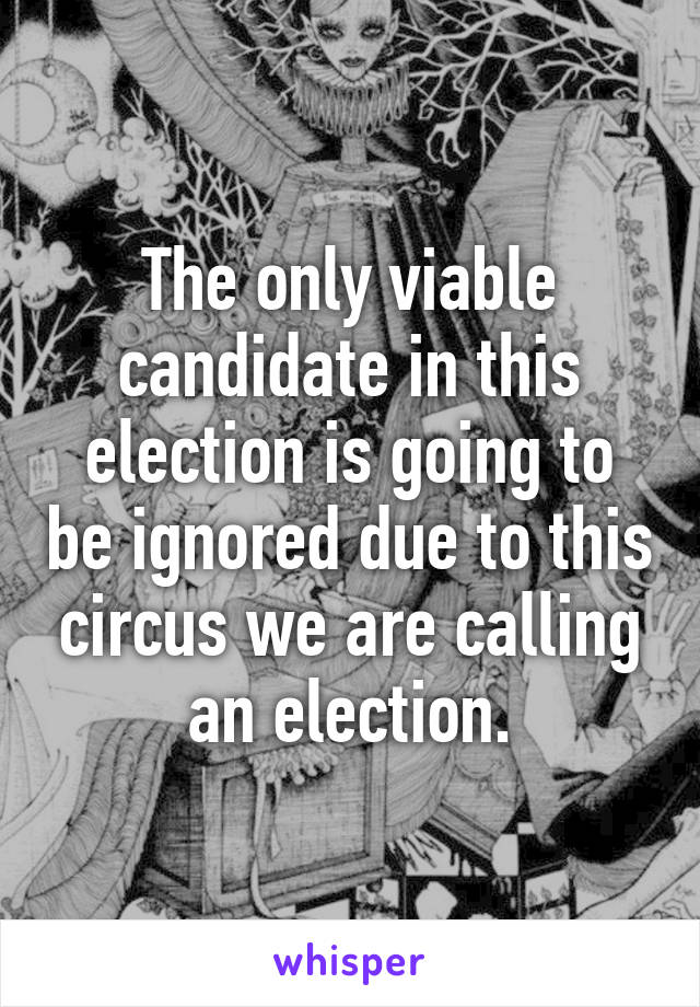 The only viable candidate in this election is going to be ignored due to this circus we are calling an election.