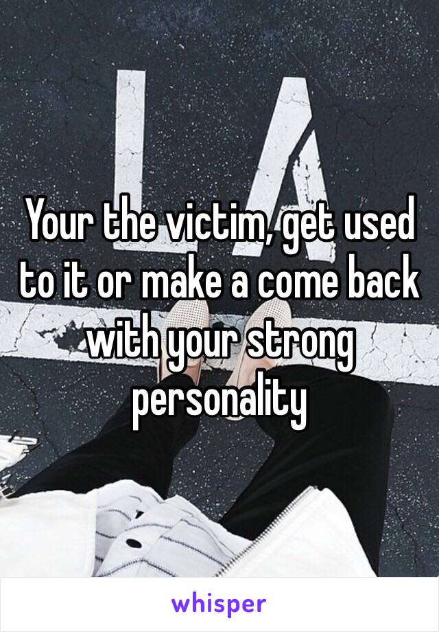 Your the victim, get used to it or make a come back with your strong personality 