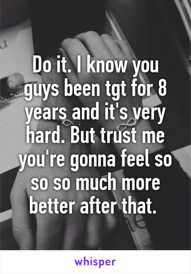 Do it. I know you guys been tgt for 8 years and it's very hard. But trust me you're gonna feel so so so much more better after that. 