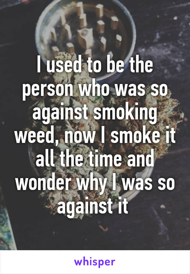 I used to be the person who was so against smoking weed, now I smoke it all the time and wonder why I was so against it 