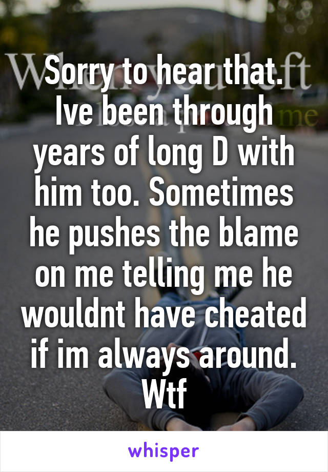 Sorry to hear that. Ive been through years of long D with him too. Sometimes he pushes the blame on me telling me he wouldnt have cheated if im always around. Wtf