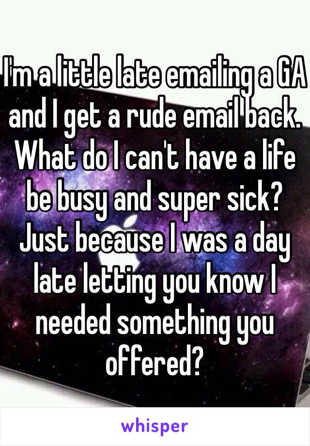 I'm a little late emailing a GA and I get a rude email back. What do I can't have a life be busy and super sick? Just because I was a day late letting you know I needed something you offered?