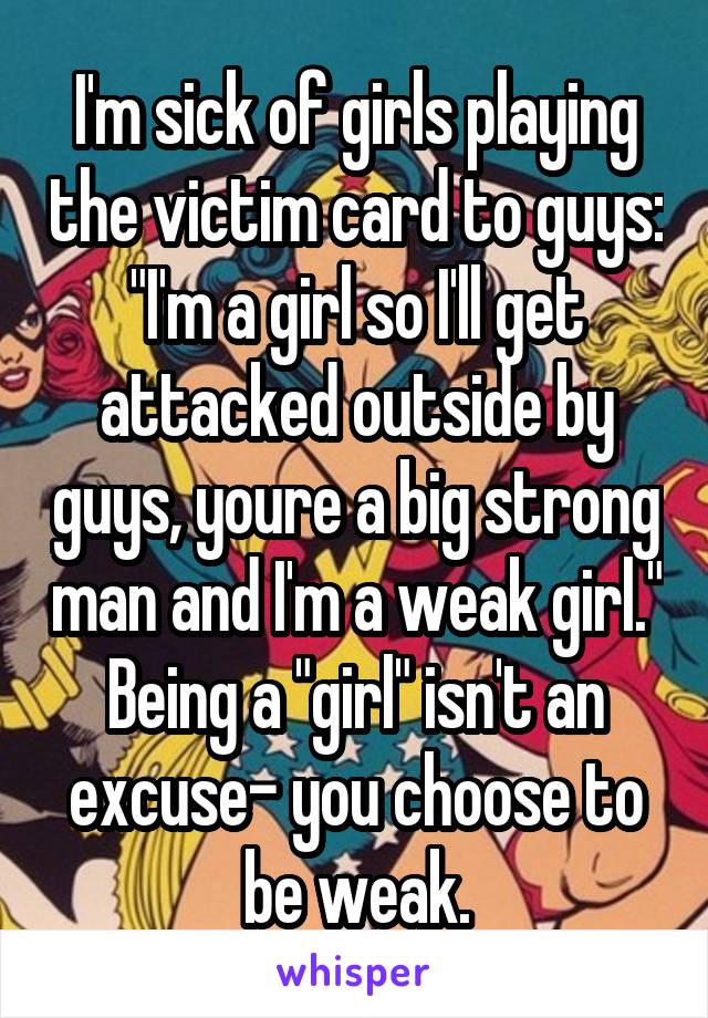 I'm sick of girls playing the victim card to guys: "I'm a girl so I'll get attacked outside by guys, youre a big strong man and I'm a weak girl." Being a "girl" isn't an excuse- you choose to be weak.