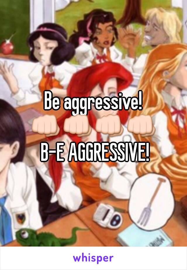 Be aggressive!
👊👊👊👊
 B-E AGGRESSIVE!