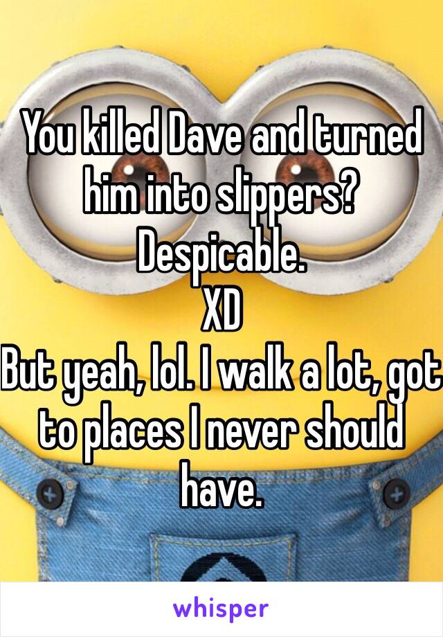 You killed Dave and turned him into slippers?
Despicable.
XD
But yeah, lol. I walk a lot, got to places I never should have.