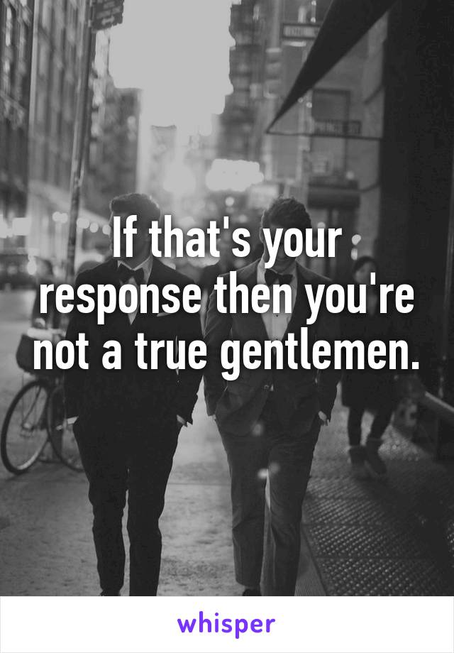 If that's your response then you're not a true gentlemen. 