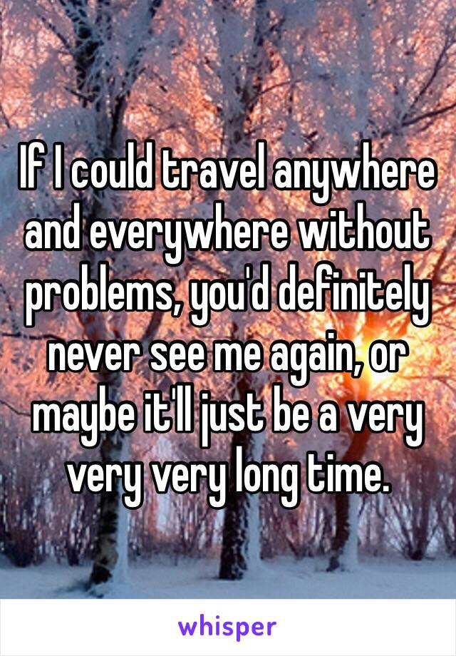 If I could travel anywhere and everywhere without problems, you'd definitely never see me again, or maybe it'll just be a very very very long time.