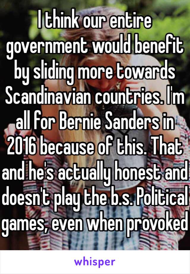 I think our entire government would benefit by sliding more towards Scandinavian countries. I'm all for Bernie Sanders in 2016 because of this. That and he's actually honest and doesn't play the b.s. Political games, even when provoked 