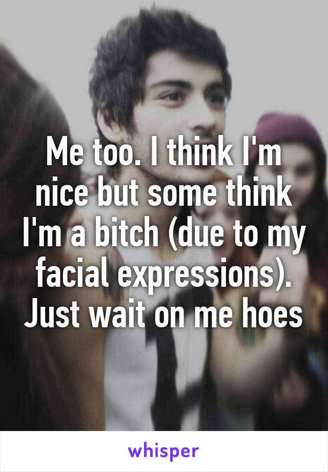 Me too. I think I'm nice but some think I'm a bitch (due to my facial expressions). Just wait on me hoes