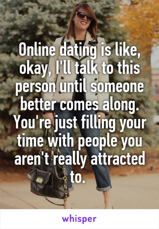 Online dating is like, okay, I'll talk to this person until someone better comes along. You're just filling your time with people you aren't really attracted to. 