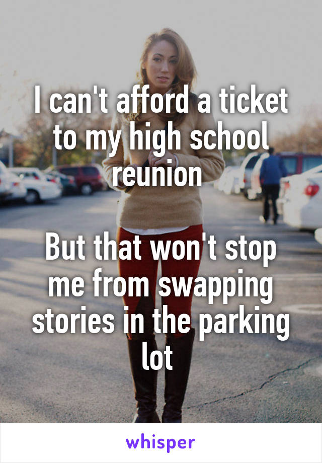 I can't afford a ticket to my high school reunion 

But that won't stop me from swapping stories in the parking lot 