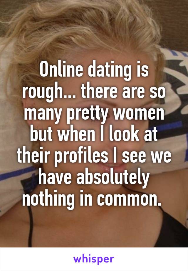 Online dating is rough... there are so many pretty women but when I look at their profiles I see we have absolutely nothing in common. 