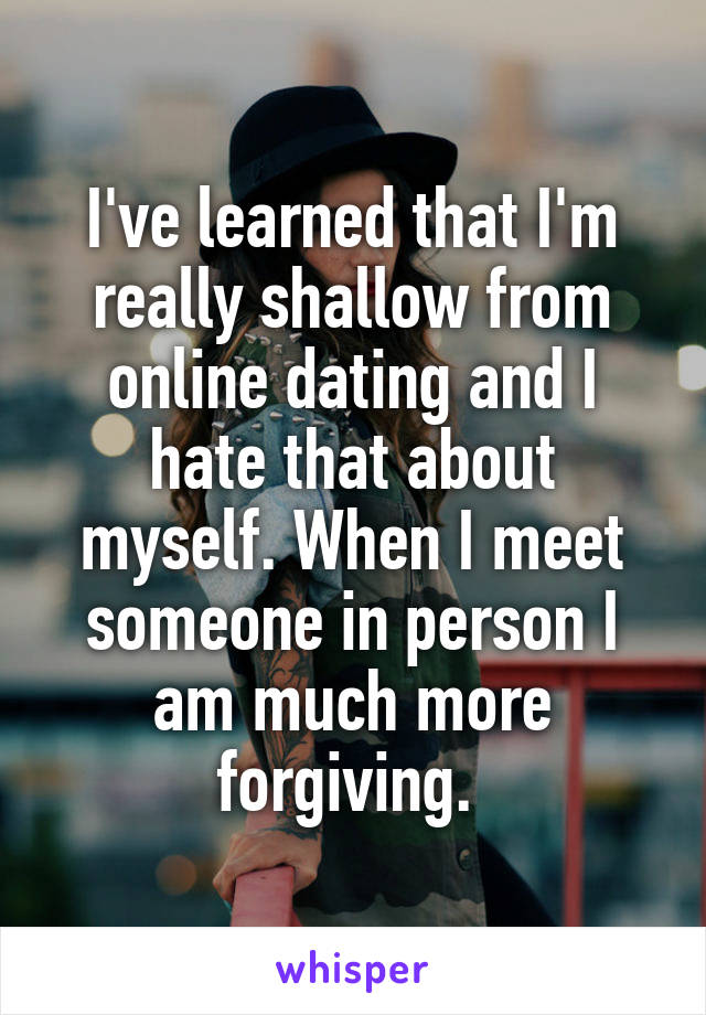 I've learned that I'm really shallow from online dating and I hate that about myself. When I meet someone in person I am much more forgiving. 