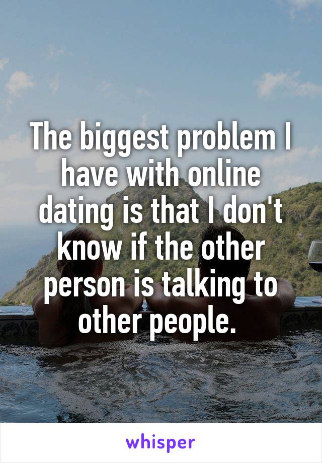The biggest problem I have with online dating is that I don't know if the other person is talking to other people. 