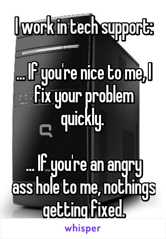 I work in tech support:

... If you're nice to me, I fix your problem quickly. 

... If you're an angry ass hole to me, nothings getting fixed.