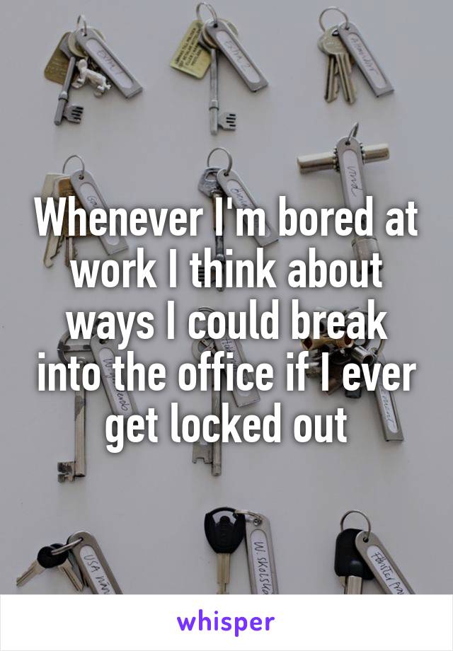 Whenever I'm bored at work I think about ways I could break into the office if I ever get locked out