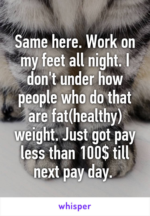 Same here. Work on my feet all night. I don't under how people who do that are fat(healthy) weight. Just got pay less than 100$ till next pay day. 