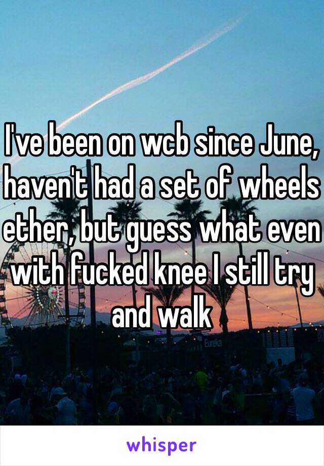 I've been on wcb since June, haven't had a set of wheels ether, but guess what even with fucked knee I still try and walk