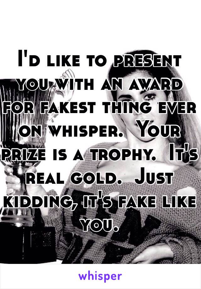 I'd like to present you with an award for fakest thing ever on whisper.  Your prize is a trophy.  It's real gold.  Just kidding, it's fake like you.