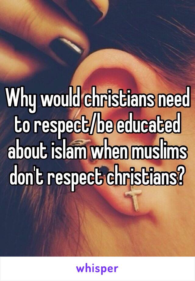 Why would christians need to respect/be educated about islam when muslims don't respect christians?