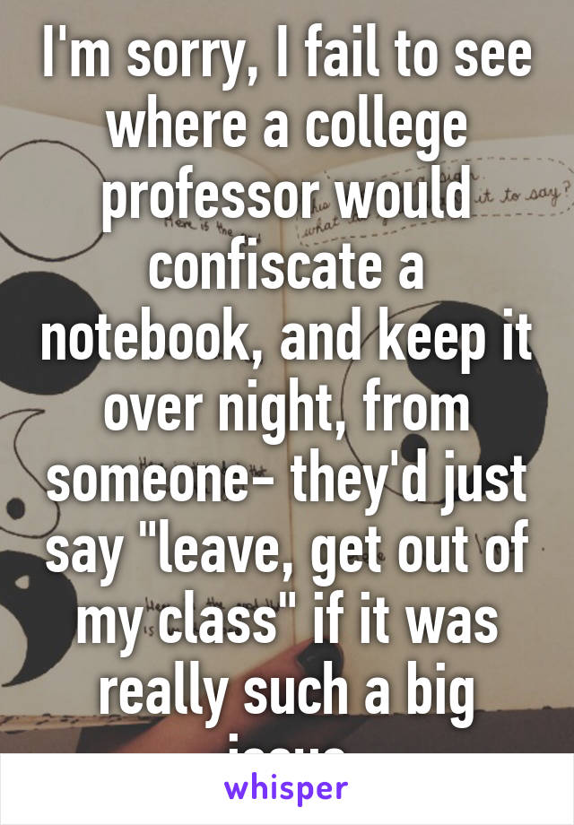 I'm sorry, I fail to see where a college professor would confiscate a notebook, and keep it over night, from someone- they'd just say "leave, get out of my class" if it was really such a big issue