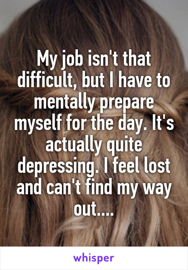My job isn't that difficult, but I have to mentally prepare myself for the day. It's actually quite depressing. I feel lost and can't find my way out....