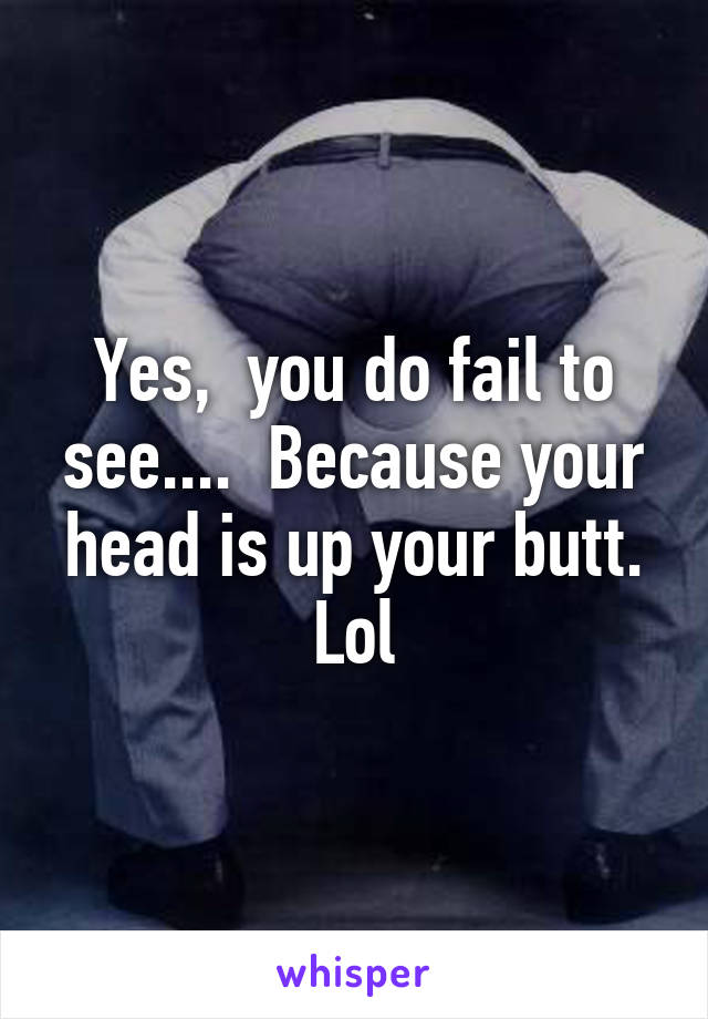 Yes,  you do fail to see....  Because your head is up your butt. Lol