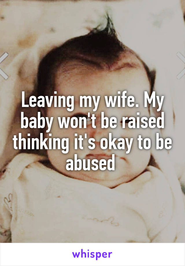 Leaving my wife. My baby won't be raised thinking it's okay to be abused 