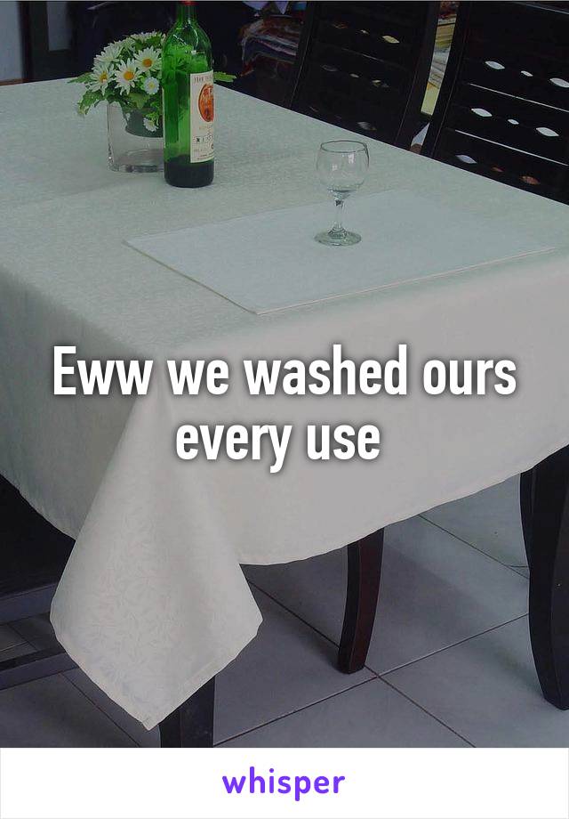Eww we washed ours every use 