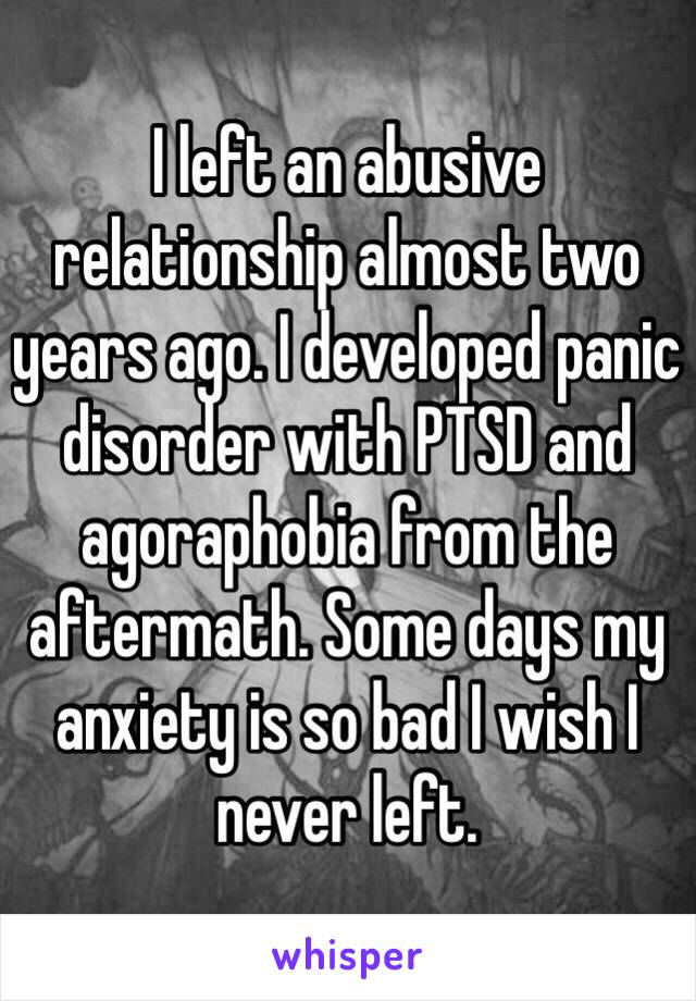 I left an abusive relationship almost two years ago. I developed panic disorder with PTSD and agoraphobia from the aftermath. Some days my anxiety is so bad I wish I never left. 