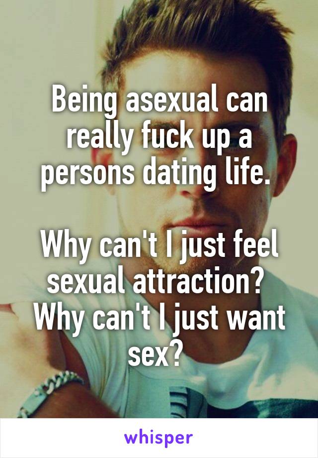 Being asexual can really fuck up a persons dating life. 

Why can't I just feel sexual attraction? 
Why can't I just want sex? 