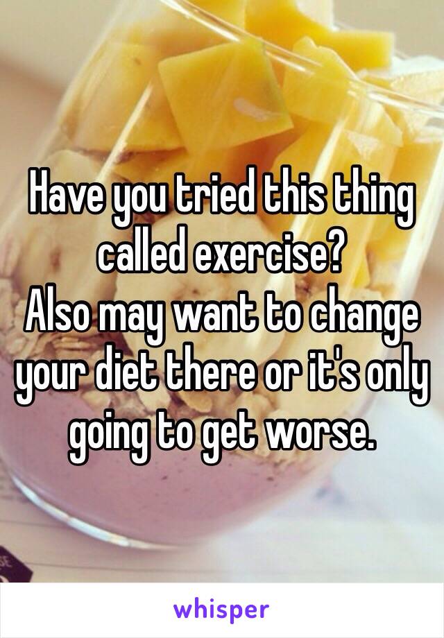 Have you tried this thing called exercise?
Also may want to change your diet there or it's only going to get worse.