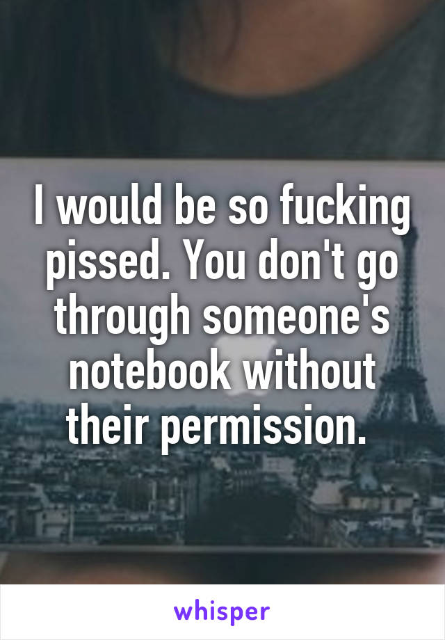 I would be so fucking pissed. You don't go through someone's notebook without their permission. 