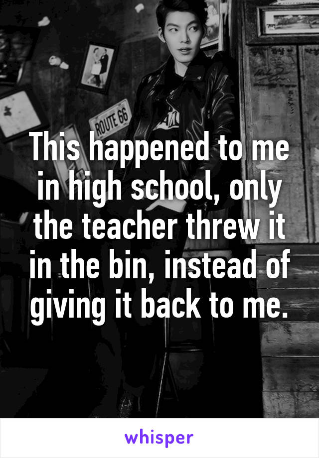 This happened to me in high school, only the teacher threw it in the bin, instead of giving it back to me.