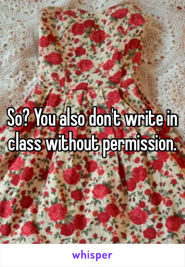 So? You also don't write in class without permission.