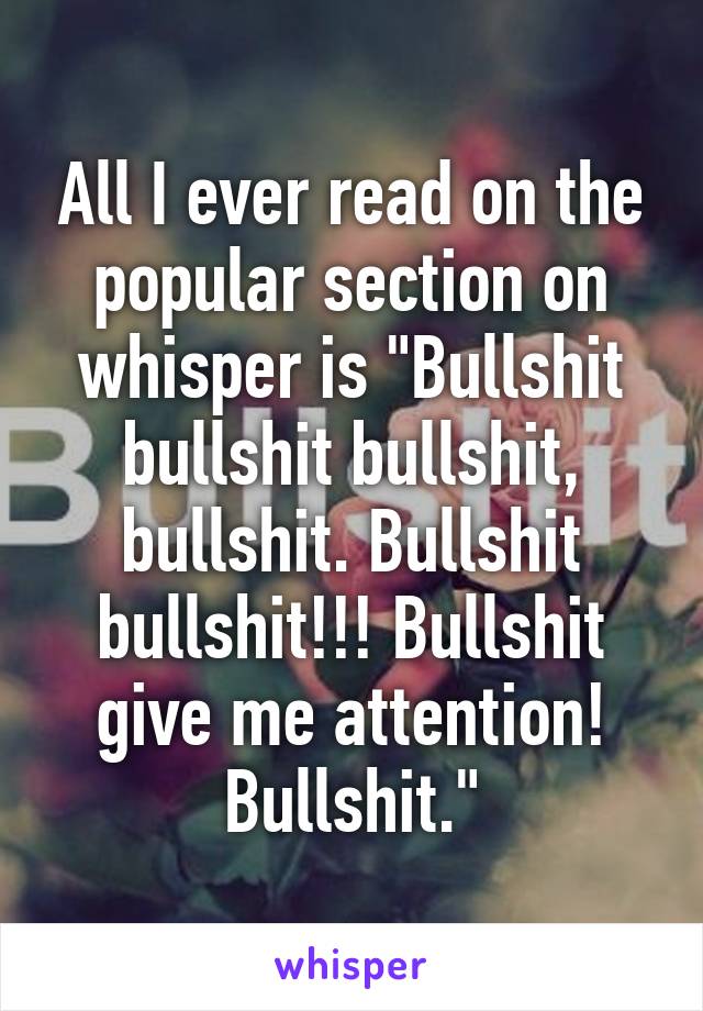 All I ever read on the popular section on whisper is "Bullshit bullshit bullshit, bullshit. Bullshit bullshit!!! Bullshit give me attention! Bullshit."