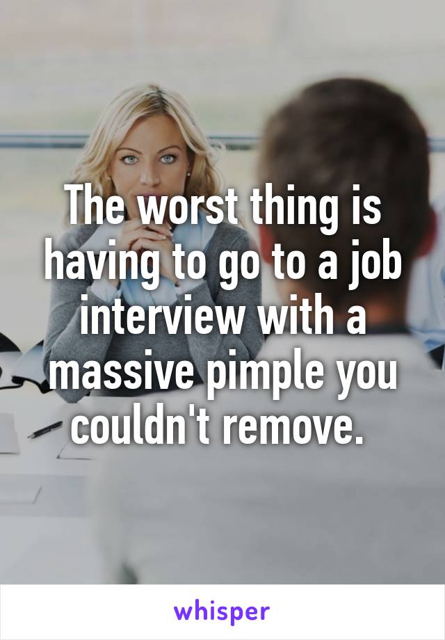 The worst thing is having to go to a job interview with a massive pimple you couldn't remove. 