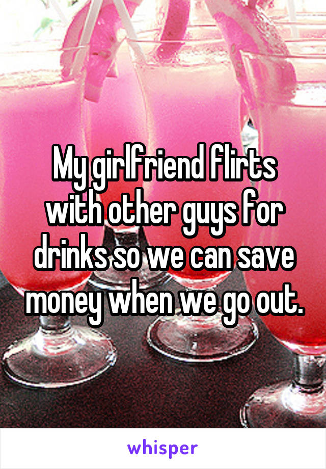 My girlfriend flirts with other guys for drinks so we can save money when we go out.