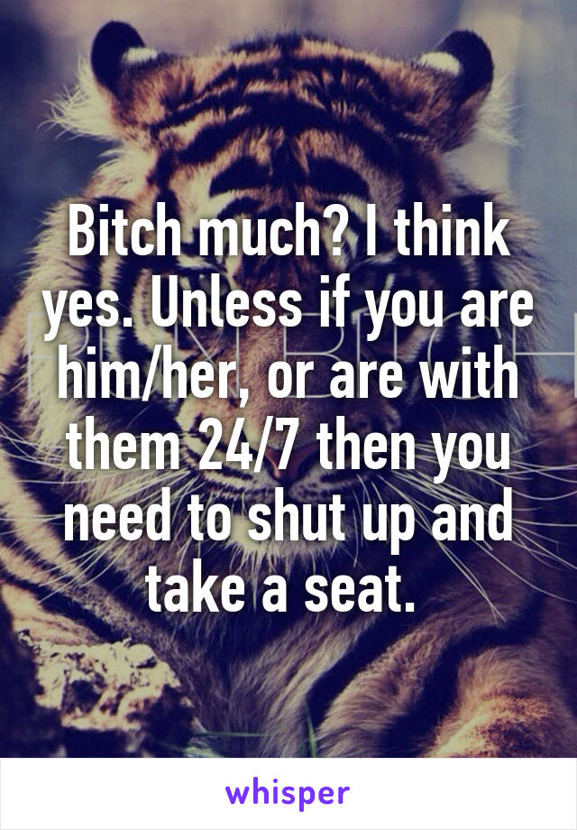 Bitch much? I think yes. Unless if you are him/her, or are with them 24/7 then you need to shut up and take a seat. 