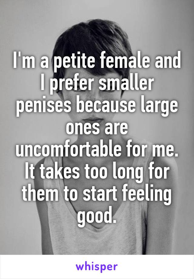 I'm a petite female and I prefer smaller penises because large ones are uncomfortable for me. It takes too long for them to start feeling good.