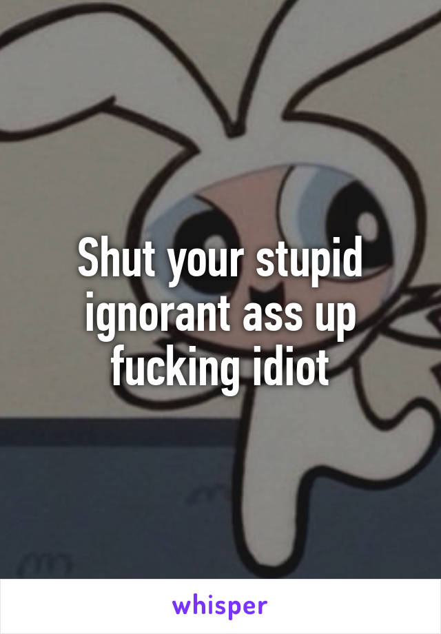 Shut your stupid ignorant ass up fucking idiot