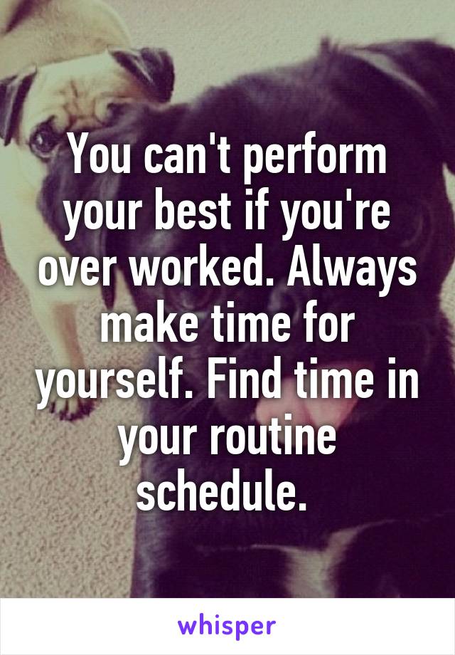 You can't perform your best if you're over worked. Always make time for yourself. Find time in your routine schedule. 