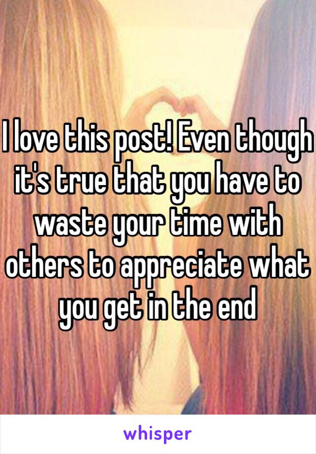 I love this post! Even though it's true that you have to waste your time with others to appreciate what you get in the end