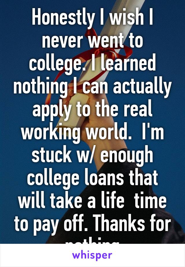 Honestly I wish I never went to college. I learned nothing I can actually apply to the real working world.  I'm stuck w/ enough college loans that will take a life  time to pay off. Thanks for nothing