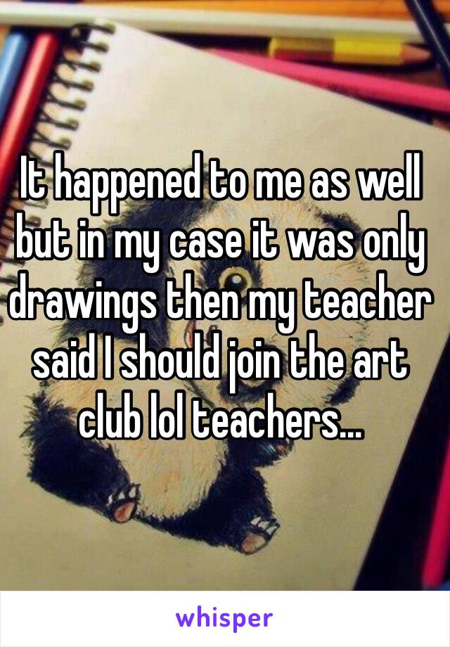It happened to me as well but in my case it was only drawings then my teacher said I should join the art club lol teachers...