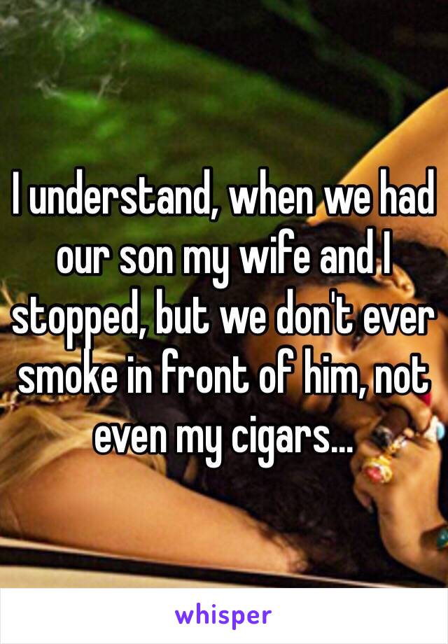 I understand, when we had our son my wife and I stopped, but we don't ever smoke in front of him, not even my cigars…