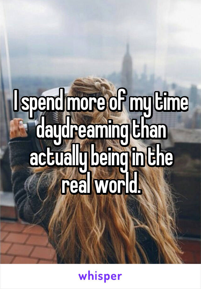 I spend more of my time daydreaming than actually being in the real world.