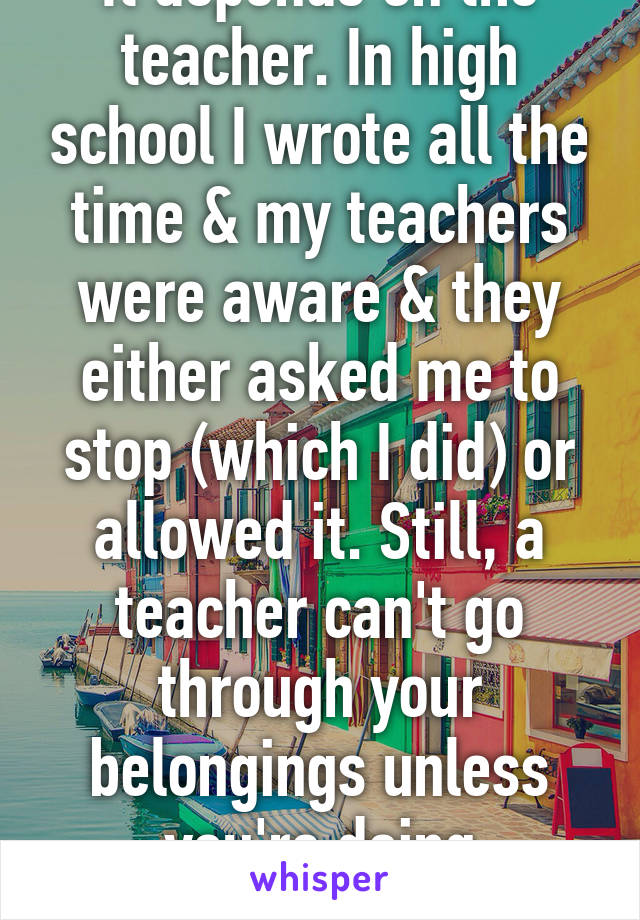 It depends on the teacher. In high school I wrote all the time & my teachers were aware & they either asked me to stop (which I did) or allowed it. Still, a teacher can't go through your belongings unless you're doing something harmful