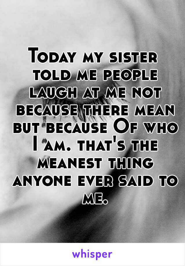 Today my sister told me people laugh at me not because there mean but because Of who I am. that's the meanest thing anyone ever said to me.