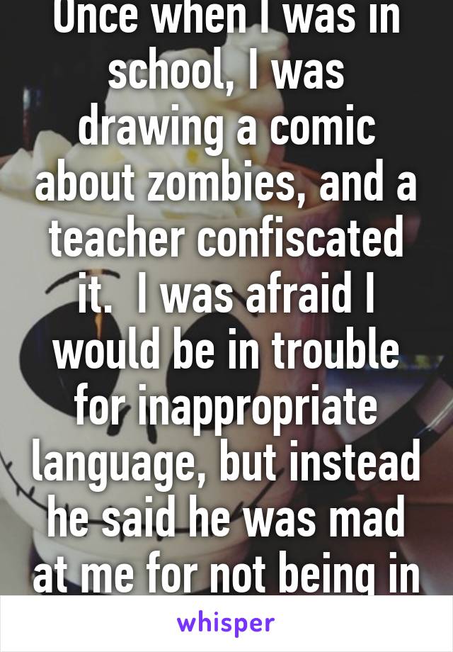 Once when I was in school, I was drawing a comic about zombies, and a teacher confiscated it.  I was afraid I would be in trouble for inappropriate language, but instead he said he was mad at me for not being in his art class.